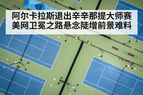 阿尔卡拉斯退出辛辛那提大师赛 美网卫冕之路悬念陡增前景难料